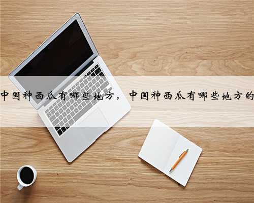 中国种西瓜有哪些地方，中国种西瓜有哪些地方的