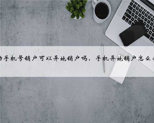 移动手机号销户可以异地销户吗，手机异地销户怎么办理