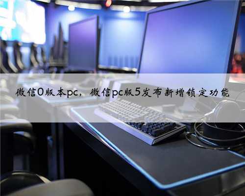 微信0版本pc，微信pc版5发布新增锁定功能