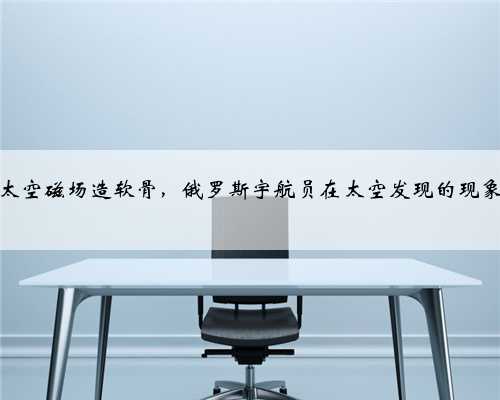 太空磁场造软骨，俄罗斯宇航员在太空发现的现象