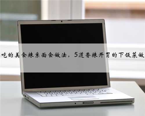 好吃的美食辣系面食做法，5道香辣开胃的下饭菜做法