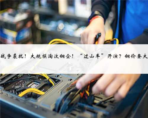 国际战争袭扰！大规模淘汰钢企！“过山车”开演？钢价要大跌？