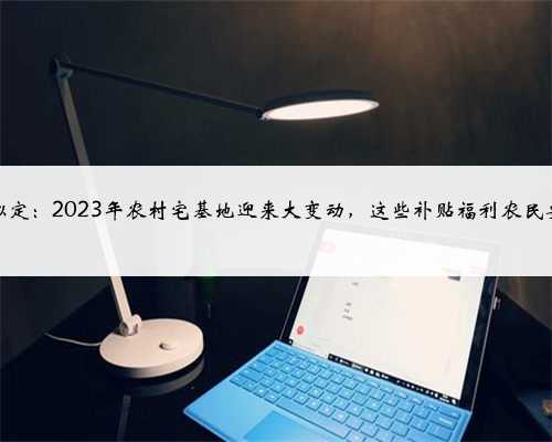 中央拟定：2023年农村宅基地迎来大变动，这些补贴福利农民要了解