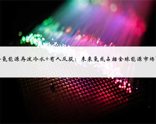 马斯克给氢能源再泼冷水 有人反驳：未来氢或占据全球能源市场15%份额