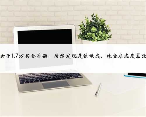 女子1.7万买金手镯，居然发现是铁做成，珠宝店态度嚣张