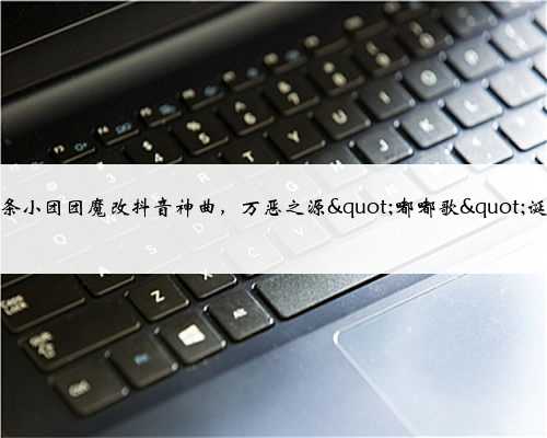 一条小团团魔改抖音神曲，万恶之源"嘟嘟歌"诞生