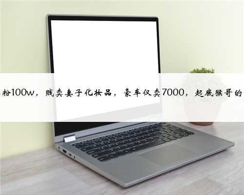 一周掉粉100w，贱卖妻子化妆品，豪车仅卖7000，起底猴哥的翻车路