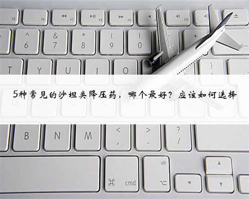 5种常见的沙坦类降压药，哪个最好？应该如何选择