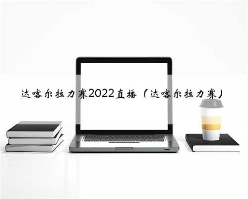 达喀尔拉力赛2022直播（达喀尔拉力赛）