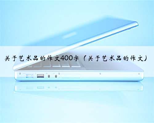 关于艺术品的作文400字（关于艺术品的作文）
