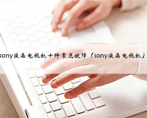 sony液晶电视机十种常见故障（sony液晶电视机）