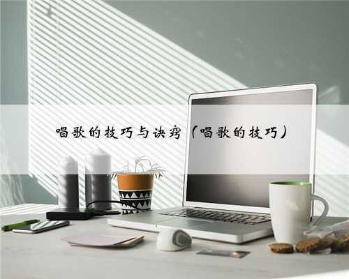 唱歌的技巧与诀窍（唱歌的技巧）