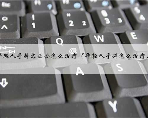 年轻人手抖怎么办怎么治疗（年轻人手抖怎么治疗）