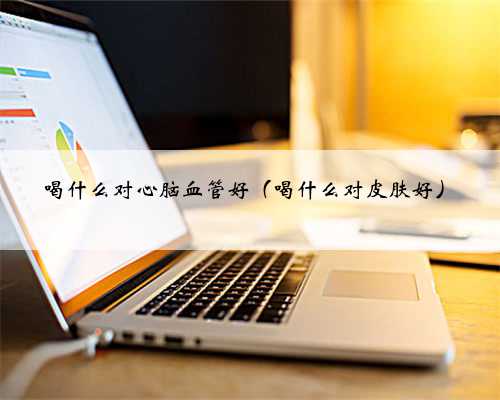 喝什么对心脑血管好（喝什么对皮肤好）