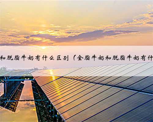 全脂牛奶和脱脂牛奶有什么区别（全脂牛奶和脱脂牛奶有什么区别）