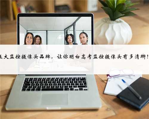 五大监控摄像头品牌，让你明白高考监控摄像头有多清晰！