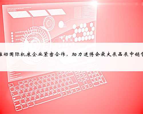 推动国际机床企业紧密合作，助力进博会最大展品展中销售
