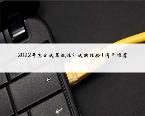 2022年怎么选集成灶？选购经验+清单推荐