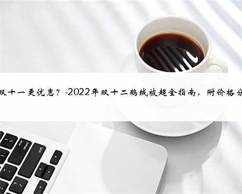 比双十一更优惠？-2022年双十二鹅绒被超全指南，附价格分析
