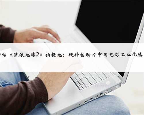 探访《流浪地球2》拍摄地：硬科技助力中国电影工业化腾飞