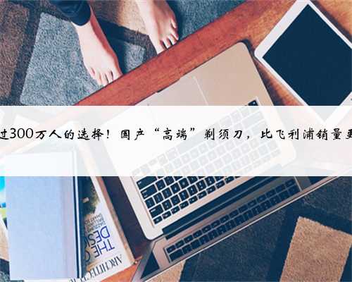 超过300万人的选择！国产“高端”剃须刀，比飞利浦销量更好