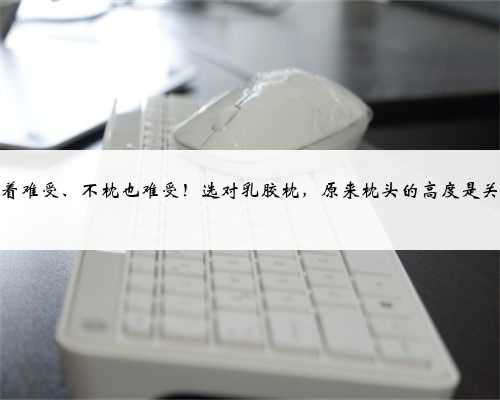 枕着难受、不枕也难受！选对乳胶枕，原来枕头的高度是关键