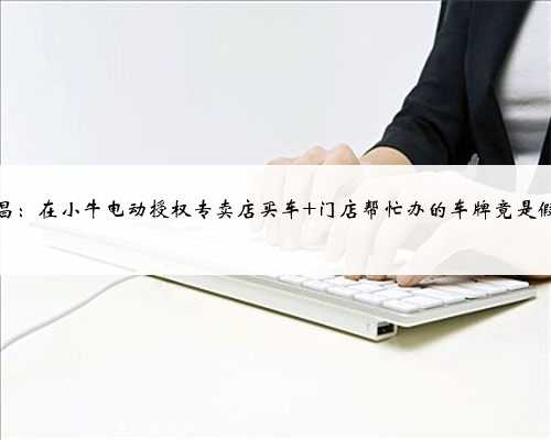 南昌：在小牛电动授权专卖店买车 门店帮忙办的车牌竟是假的