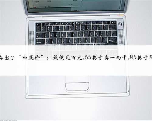 电视卖出了“白菜价”：最低几百元,65英寸卖一两千,85英寸降三成