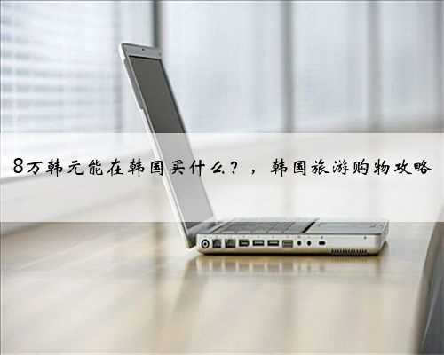 8万韩元能在韩国买什么？，韩国旅游购物攻略