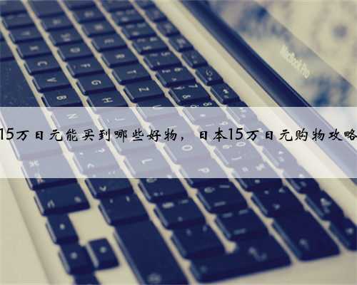 15万日元能买到哪些好物，日本15万日元购物攻略