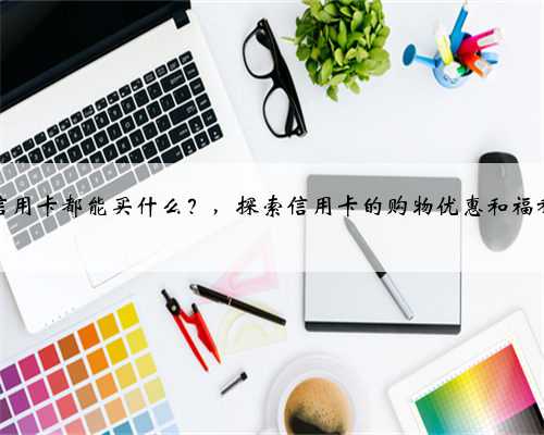 信用卡都能买什么？，探索信用卡的购物优惠和福利