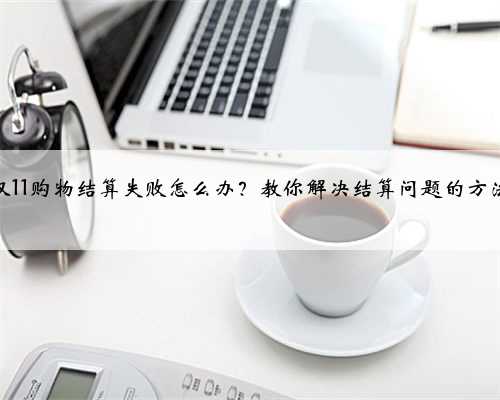 双11购物结算失败怎么办？教你解决结算问题的方法
