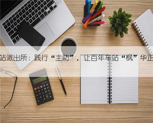 车站派出所：践行“主防”，让百年车站“枫”华正茂