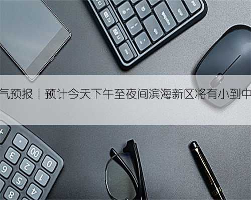 天气预报｜预计今天下午至夜间滨海新区将有小到中雨