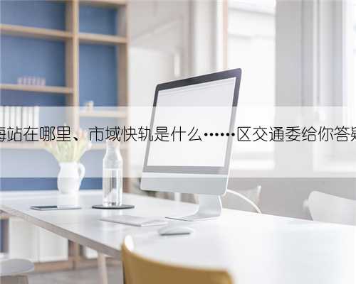 金山滨海站在哪里、市域快轨是什么……区交通委给你答疑解惑→