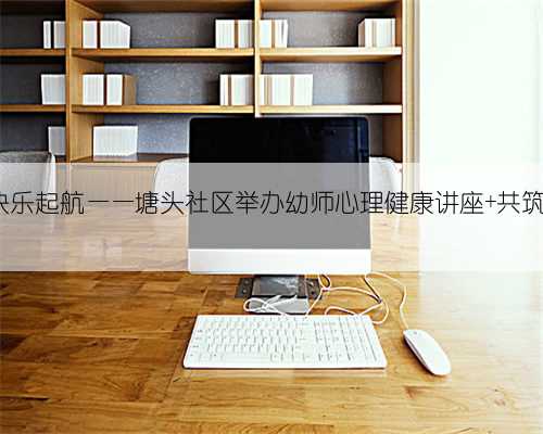 阳光心态 快乐起航——塘头社区举办幼师心理健康讲座 共筑孩子成长梦