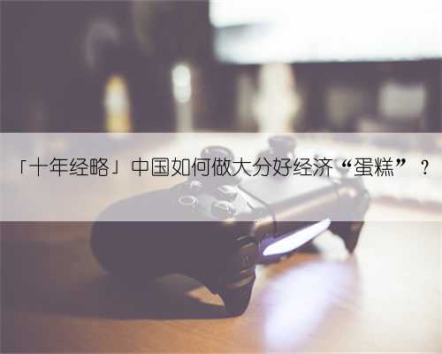 「十年经略」中国如何做大分好经济“蛋糕”？