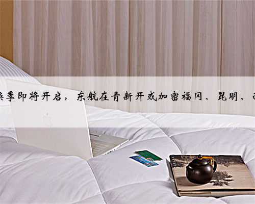 民航冬春换季即将开启，东航在青新开或加密福冈、昆明、西安等航线