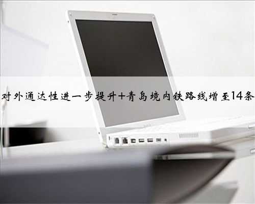 对外通达性进一步提升 青岛境内铁路线增至14条