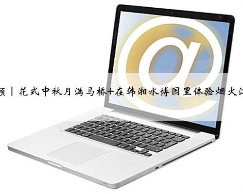 视频｜花式中秋月满马桥 在韩湘水博园里体验烟火江南