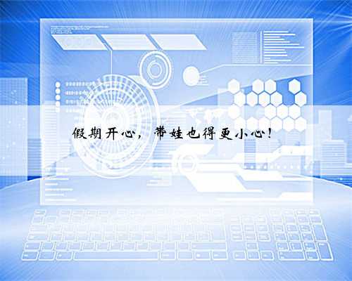 假期开心，带娃也得更小心！
