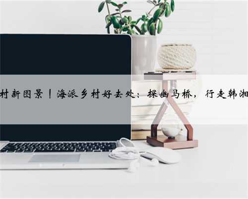 海派乡村新图景丨海派乡村好去处：探幽马桥，行走韩湘水博园