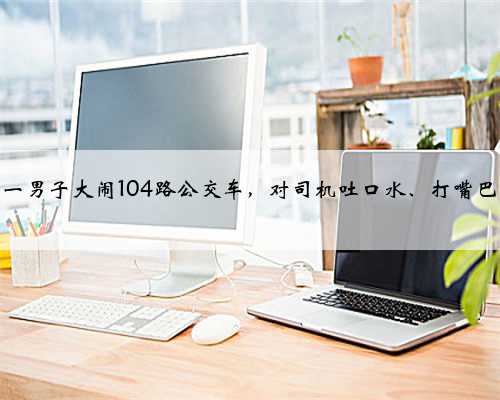 镇江一男子大闹104路公交车，对司机吐口水、打嘴巴……