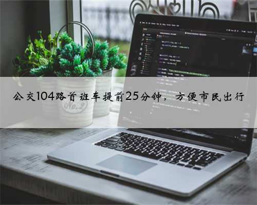 公交104路首班车提前25分钟，方便市民出行