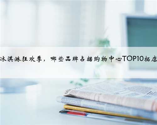 又到冰淇淋狂欢季，哪些品牌占据购物中心TOP10拓店榜？