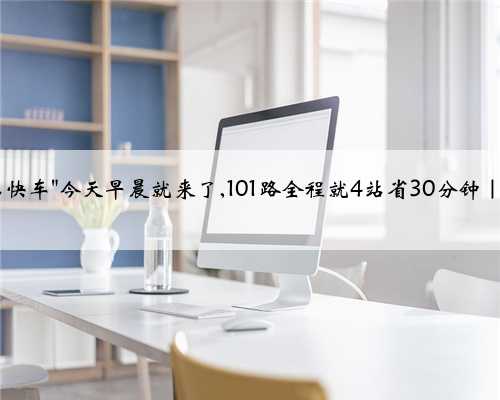 公交＂大站快车＂今天早晨就来了,101路全程就4站省30分钟｜详细信息