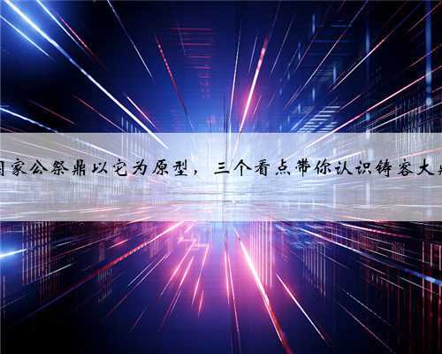 国家公祭鼎以它为原型，三个看点带你认识铸客大鼎