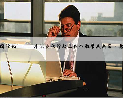 “小驿站”走向“国际化”——外汇宣传驿站正式入驻肇庆新区·鼎湖区行政服