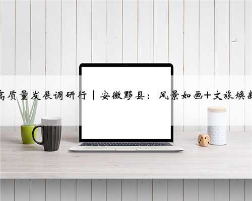 高质量发展调研行｜安徽黟县：风景如画 文旅焕新