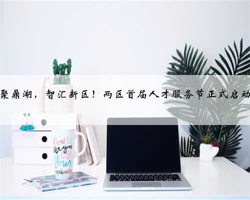 才聚鼎湖，智汇新区！两区首届人才服务节正式启动！